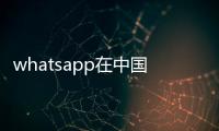 whatsapp在中國能用嗎?（whatsapp在中國能用嗎）