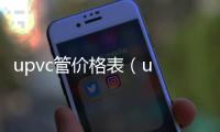 upvc管價格表（u pvc管）