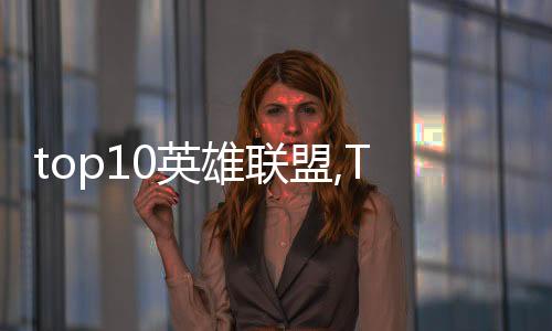 top10英雄聯盟,Top 10英雄聯盟：盤點最受玩家喜愛的角色