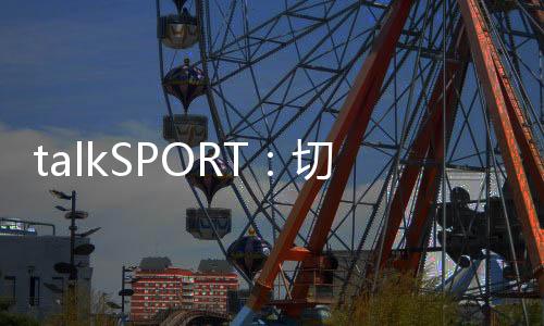 talkSPORT：切爾西就哈托進行新一輪對話，轉會費預計4000萬英鎊