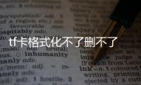 tf卡格式化不了刪不了文件（tf卡無法刪除和格式化）