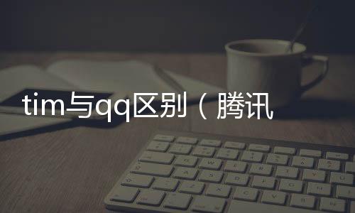 tim與qq區(qū)別（騰訊tim和qq區(qū)別）
